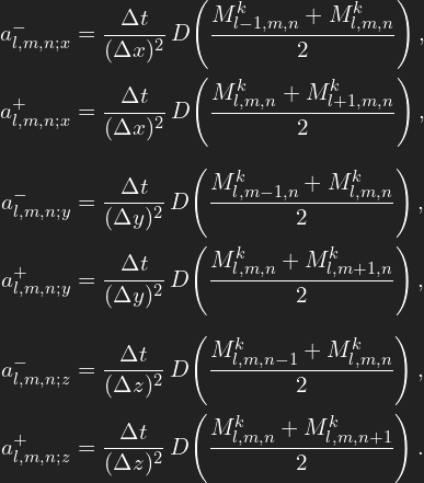 \[ \begin{aligned} a^{-}_{l,m,n;x} &= \frac{\Delta t}{(\Delta x)^2}\, D\!\left(\frac{M^k_{l-1,m,n} + M^k_{l,m,n}}{2}\right),\\ a^{+}_{l,m,n;x} &= \frac{\Delta t}{(\Delta x)^2}\, D\!\left(\frac{M^k_{l,m,n} + M^k_{l+1,m,n}}{2}\right),\\[6pt] a^{-}_{l,m,n;y} &= \frac{\Delta t}{(\Delta y)^2}\, D\!\left(\frac{M^k_{l,m-1,n} + M^k_{l,m,n}}{2}\right),\\ a^{+}_{l,m,n;y} &= \frac{\Delta t}{(\Delta y)^2}\, D\!\left(\frac{M^k_{l,m,n} + M^k_{l,m+1,n}}{2}\right),\\[6pt] a^{-}_{l,m,n;z} &= \frac{\Delta t}{(\Delta z)^2}\, D\!\left(\frac{M^k_{l,m,n-1} + M^k_{l,m,n}}{2}\right),\\ a^{+}_{l,m,n;z} &= \frac{\Delta t}{(\Delta z)^2}\, D\!\left(\frac{M^k_{l,m,n} + M^k_{l,m,n+1}}{2}\right). \end{aligned} \]