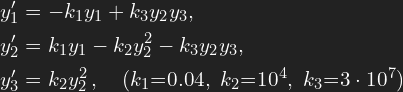 \[\begin{aligned}   y_1' & = -k_1 y_1 + k_3 y_2 y_3,\\   y_2' & = k_1 y_1 - k_2 y_2^2 - k_3 y_2 y_3,\\   y_3' & = k_2 y_2^2\,,\quad (k_1{=}0.04,\ k_2{=}10^4,\ k_3{=}3\cdot10^7)   \end{aligned}\]